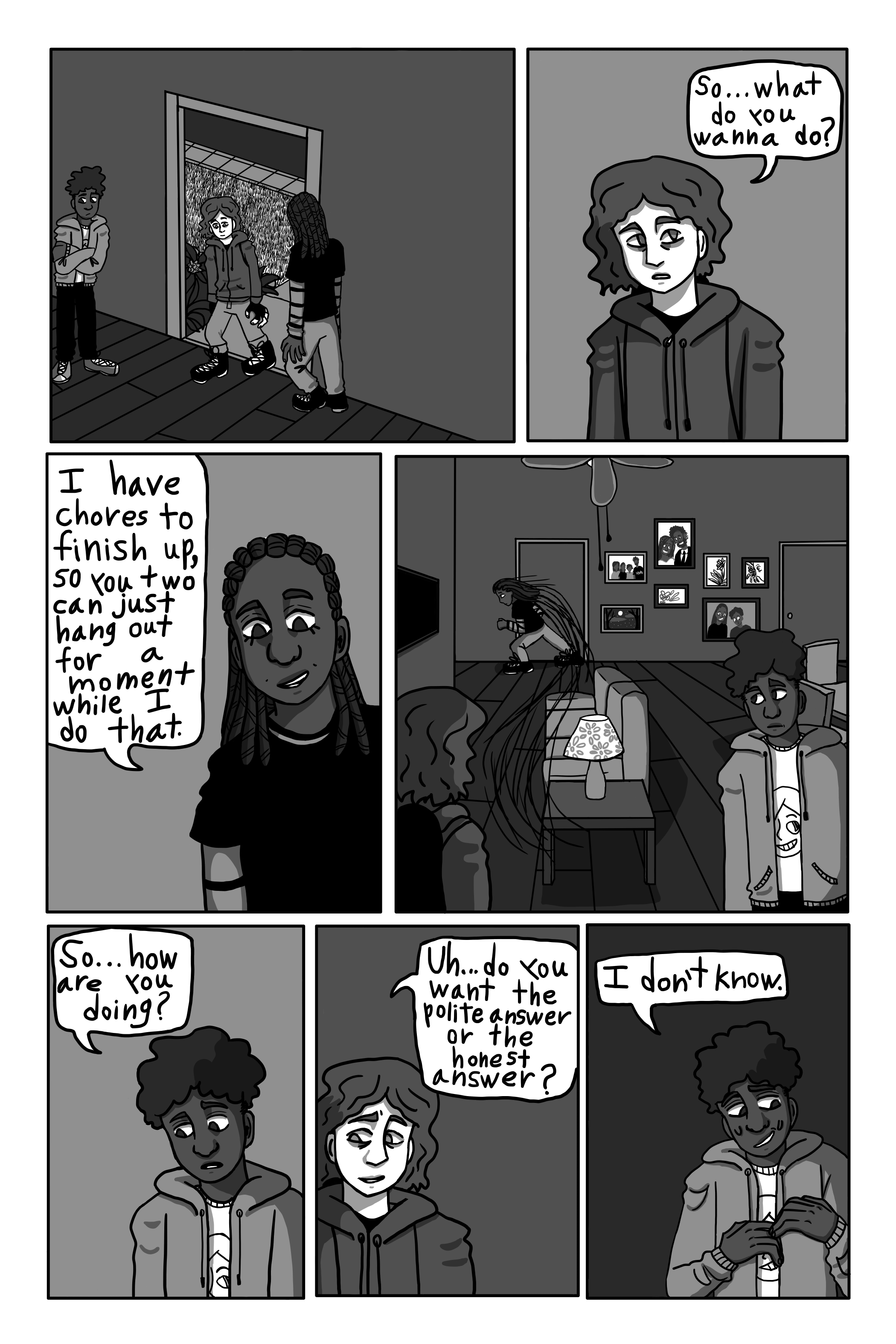 George walks in, staring around awkwardly. 'So... What do you wanna do?' 'I have chores to finish up, so you two can hang out for a moment while I do that.' Tanya says. She rushes out of the room. George and David stare at each other awkwardly. 'So... How are you doing?' David asks awkwardly. 'Uh... Do you want the polite answer or the honest answer?' George says nervously. 'I don't know.' David says nervously.