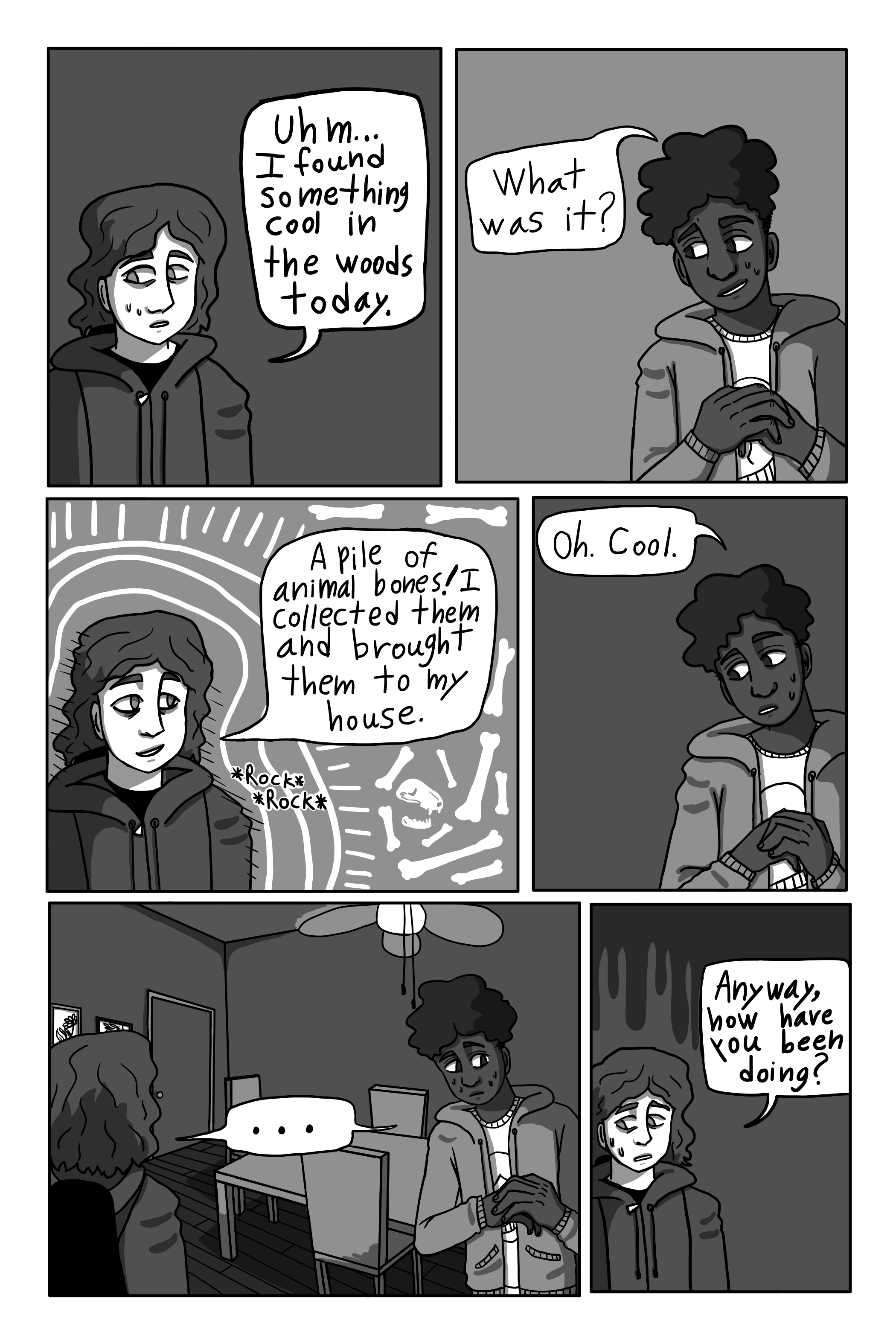 'Um... I saw something cool in the woods yesterday.' George says. 'What was it?' David asks. 'A pile of animal bones. I collected them and brought them to my house.' George says. 'Oh. Cool.' David replies. They stand awkwardly for a moment. 'Anyway, how have you been doing?' George asks.