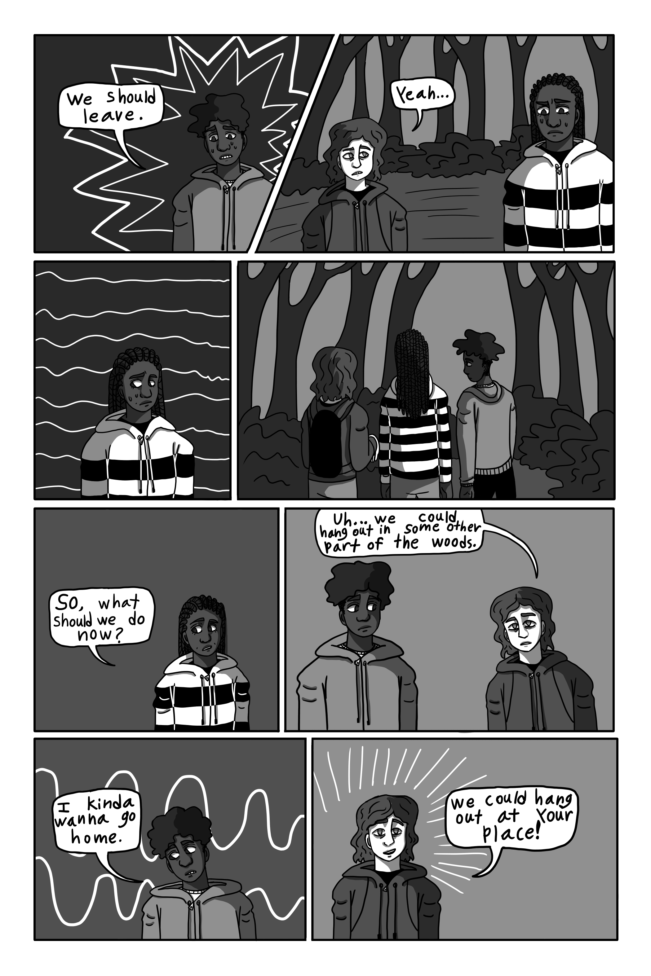 'We should leave.' David says nervously. 'Yeah.' George adds quickly. Tanya turns around. They all walk away from the shed. 'So, what are we gonna do now?' Tanya says, slightly shaken. 'Uh... We could hang out in some other part of the woods.' George suggests. 'I kinda wanna go home.' David says. 'We could hang out at your place!' George suggests.