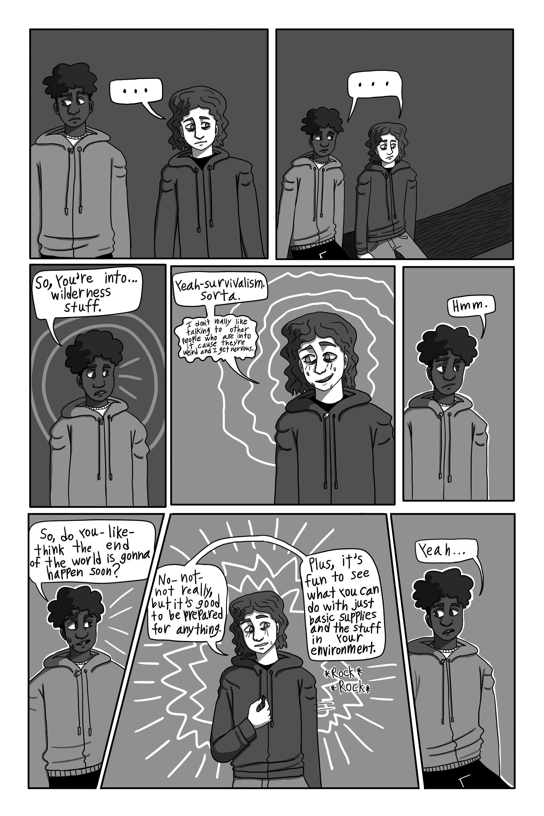 There is a pause as George stops laughing. David looks somewhat awkward. So does George. 'So, you're into... wilderness stuff.' David says. 'Yeah- Survivalism. Sorta. I don't really like talking to other people who are into it cause they're weird and I get nervous.' George replies awkwardly. 'Oh.' David responds. There is an awkward pause. 'So, do you- like- think the end of the world is gonna happen soon?' David asks. 'No- not- not really, but it's good to be prepared for anything. Plus, it's fun to see what you can do with just basic supplies and the stuff in your environment.' George replies. 'Yeah...' David responds.