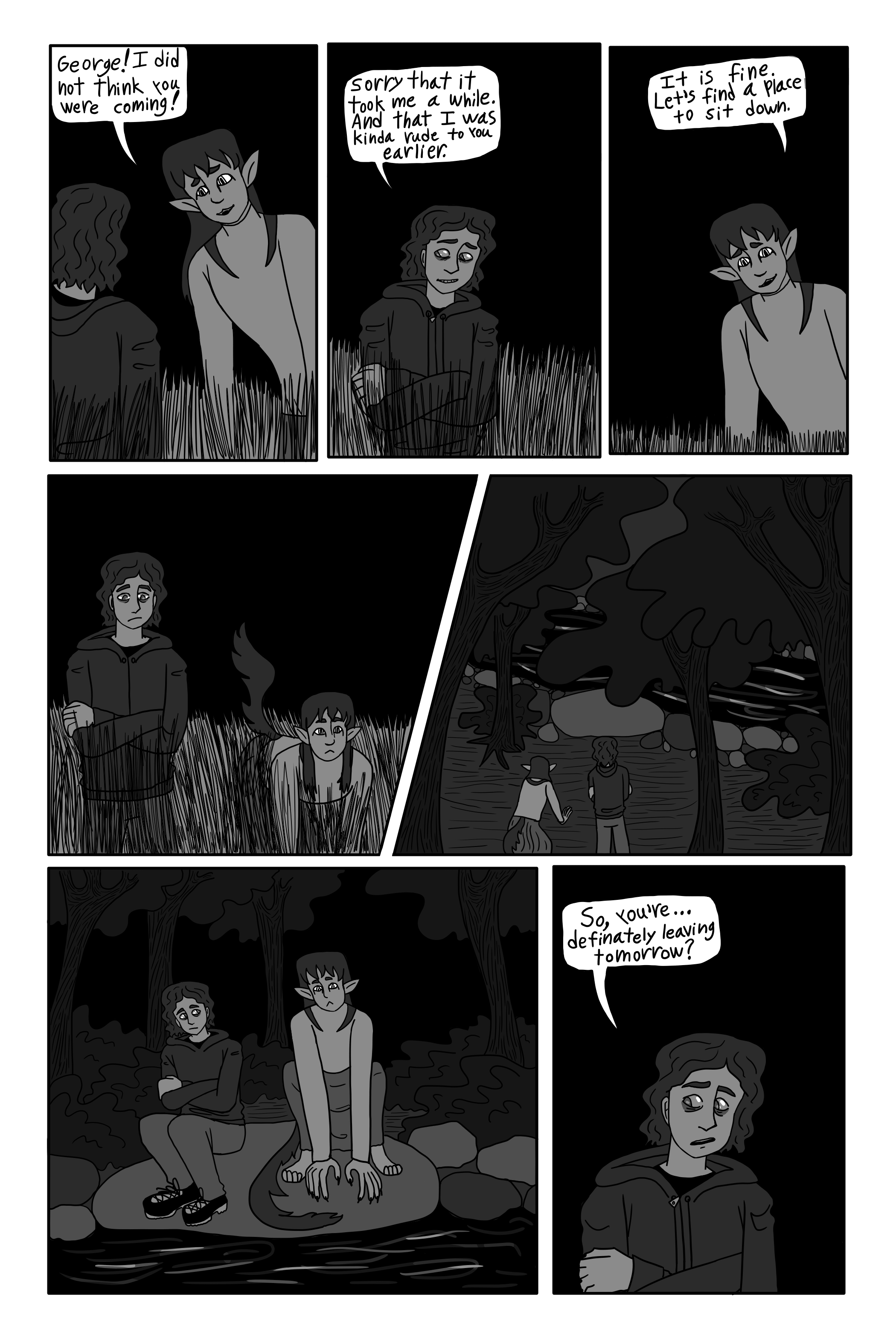 'George! I did not think you were coming.' Sil says. 'Sorry that it took me a while. And that I was kinda rude to you earlier.' George replies. 'It is fine. Let's find a place to sit down.' Sil says. They walks through the field and into the woods. They sit down on a large rock jutting out by the stream. 'So, you're... definitely leaving tomorrow?' He asks.