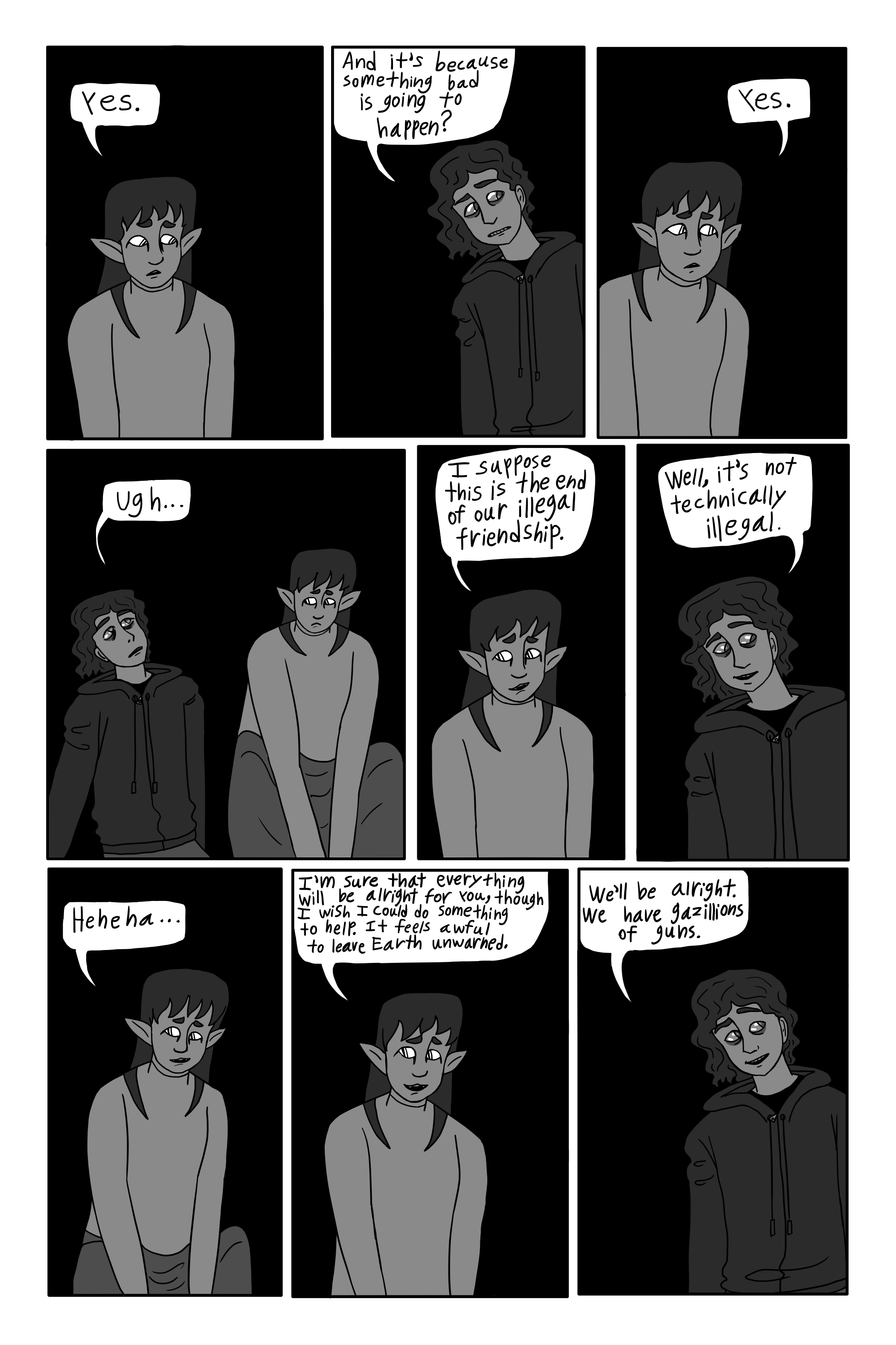 'Yes.' Sil says. 'And it's because something bad is gonna happen?' George asks. 'Yes.' sil says. 'Ugh...' George responds, sad and annoyed. 'I suppose this is the end of our illegal friendship.' Sil jokes. 'Well, it’s not technically illegal.' George says, smiling a little. Sil laughs a little. 'I'm sure that everything will be alright for you, though I wish I could do something to help. It feels awful to leave Earth unwarned.' Sil says. 'We'll be alright. We have gazillions of guns.' George replies.