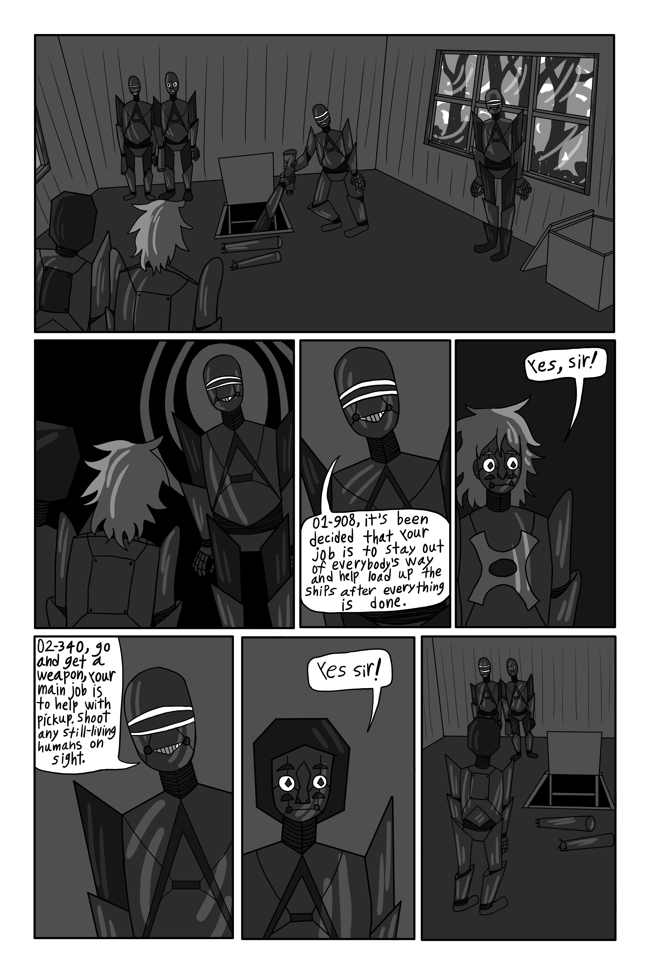 Cut to inside. It is filled with a bunch of robots. The trapdoor is wide open and weapons are being passed up. Two, slightly more human-looking robots are standing off in a corner. One robot is standing in the center of the room, looking around with authority. He walks over to the two in the corner. '01-908, it’s been decided that your job tonight is to stay out of everyone’s way, and help with loading the ships when everything is over.' Orders 38-311. 'Yes sir!' Replies Theomore. '02-340, go and get a weapon. Your main job is to help with pickup. Shoot any still-living humans on sight.' Orders 38-311. 'Yes sir!' Replies Mary. Mary walks over to the trapdoor.