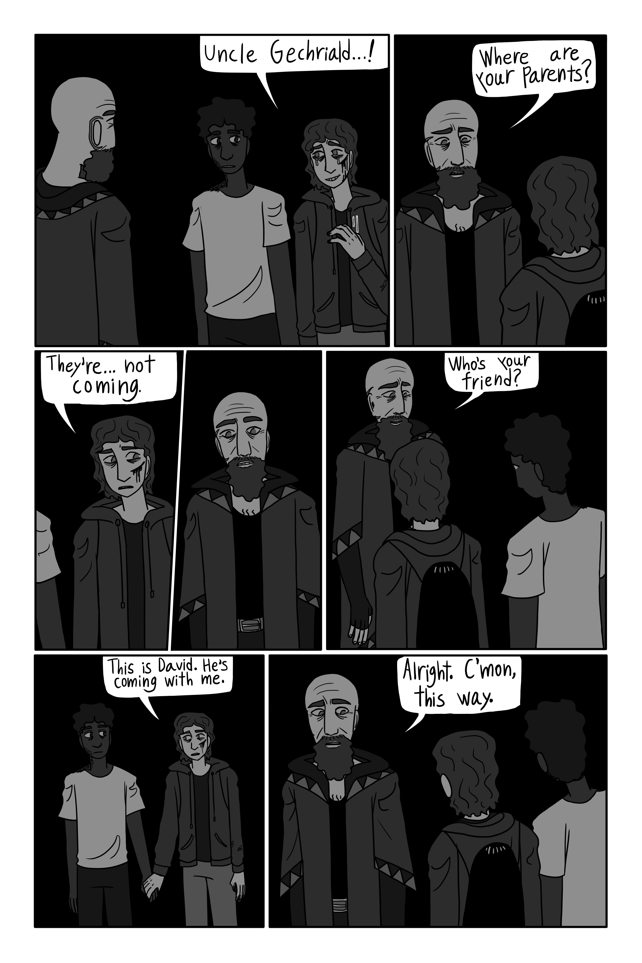 'Uncle Gechriald… !' George says. 'Where are your parents?' Gechriald asks. 'They’re- they’re not coming.' George says. Gechriald has a moment of silent realization. 'Who's your friend?' Gechriald asks. 'This is David. He's coming with me.' George says. 'Alright. C’mon, this way.' Gechriald says.