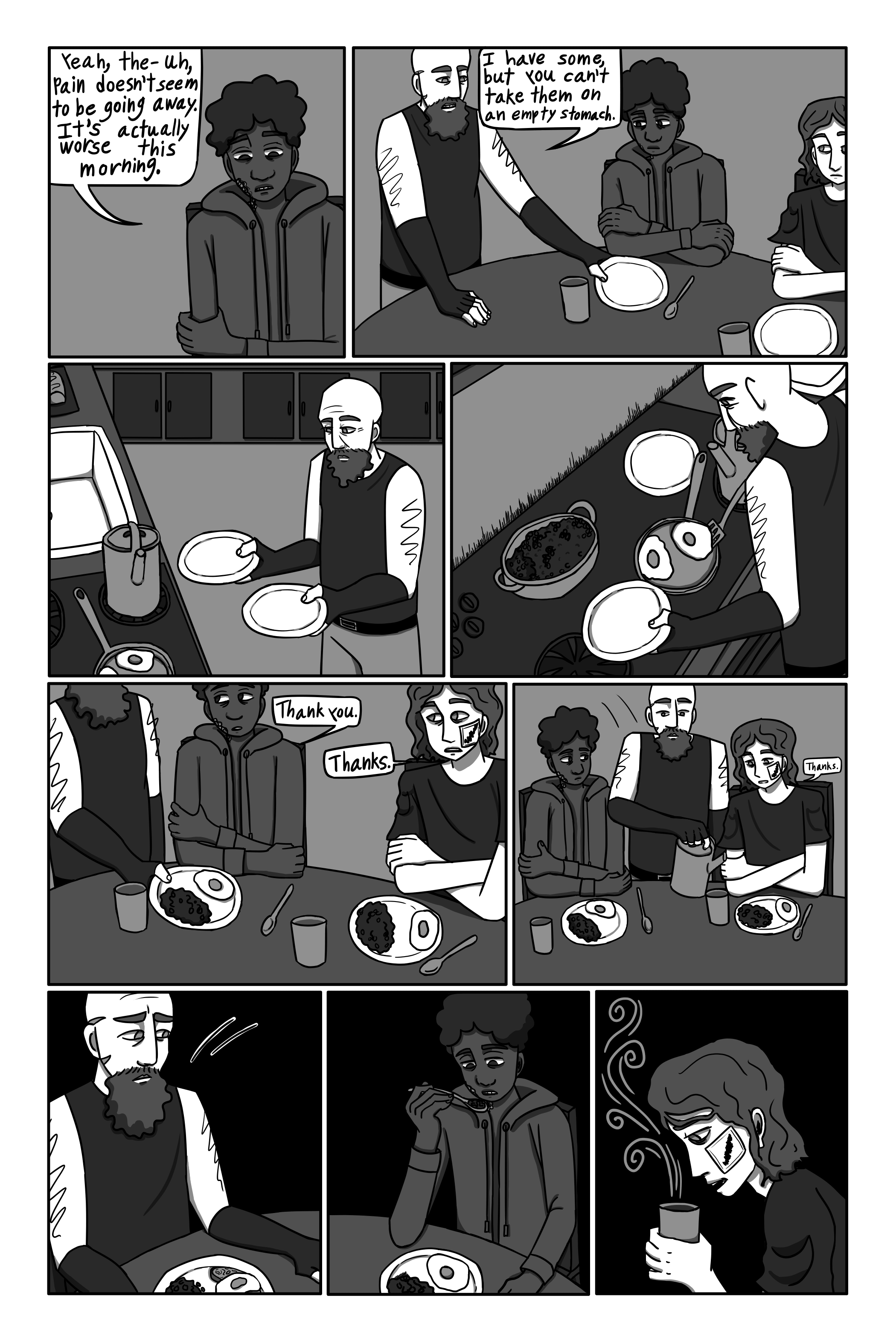 'Yeah, the- uh, pain doesn’t seem to be going away. It’s- actually worse this morning.' David says. 'I have some, but you can’t take ‘em on an empty stomach.' Gechriald says, picking up their plates. He makes plates for both of them, and gives each of them a cup of tea. 'Thanks.' George says. 'Thank you.' David says. Gechriald sits back down and keeps eating. George sips on his tea thoughtfully while David forces down some food. He doesn’t have much of an appetite.
