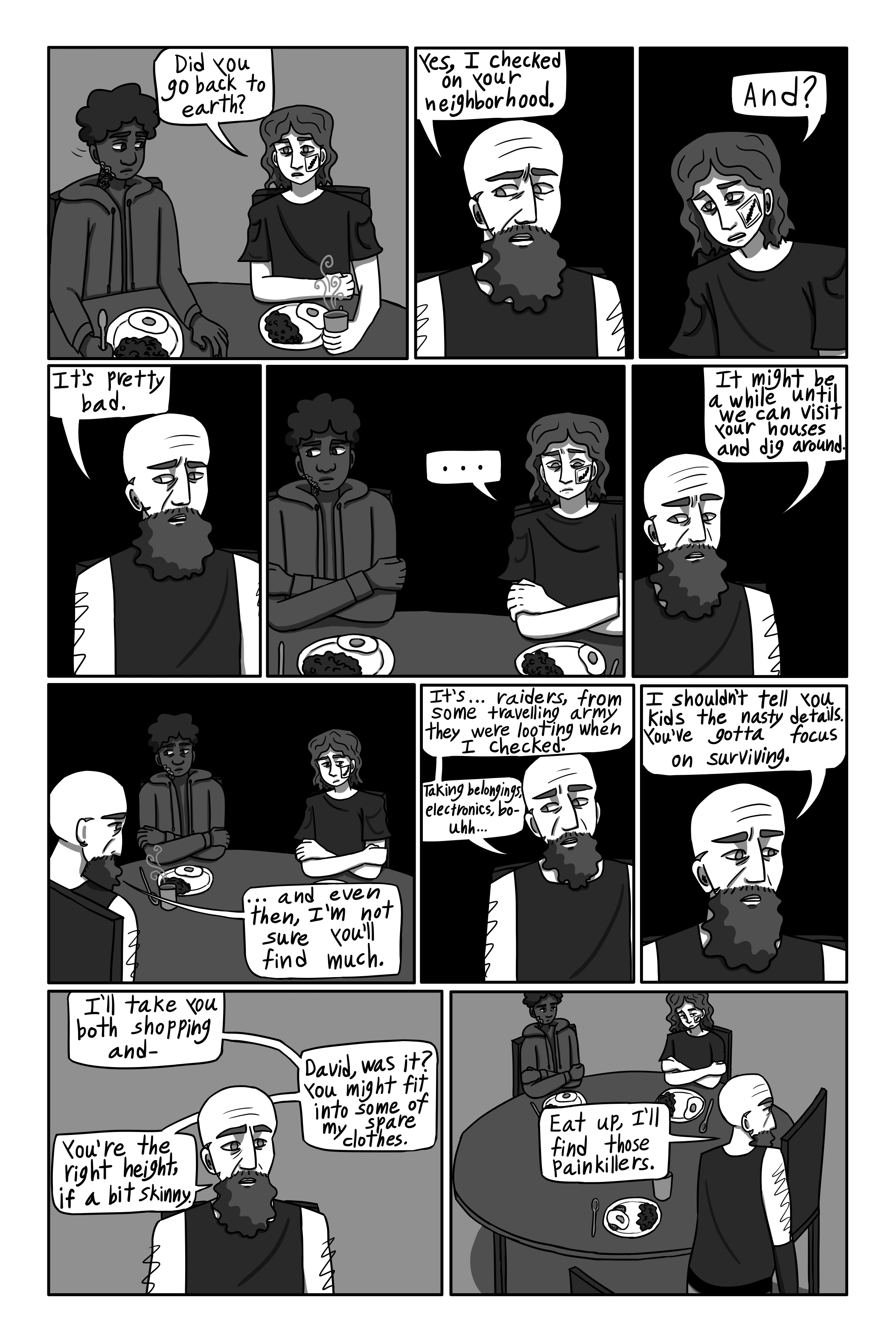 'Did you go back to Earth?' George asks nervously. 'Yes. I checked on your neighborhood.' Gechriald says. 'And?' George asks. 'It’s pretty bad.' Gechriald says. George and David both look miserable and David stops eating. George continues to stare at Gechriald expectantly. '…It might be a while until we can visit your houses and dig around, and even then… I’m not sure you’ll find much. It’s… raiders, from some traveling army. They were looting when I checked. Taking belongings, electronics, and b-uhh… I shouldn’t tell you kids the nasty details. You’ve gotta focus on surviving. I’ll take you both shopping, and- David, was it? You might fit into some of my spare clothes. I mean- You’re the right height, if a bit skinny. Eat up, I’ll find those painkillers.' Gechriald says. Gechriald gets up and walks away. The boys looks sick.