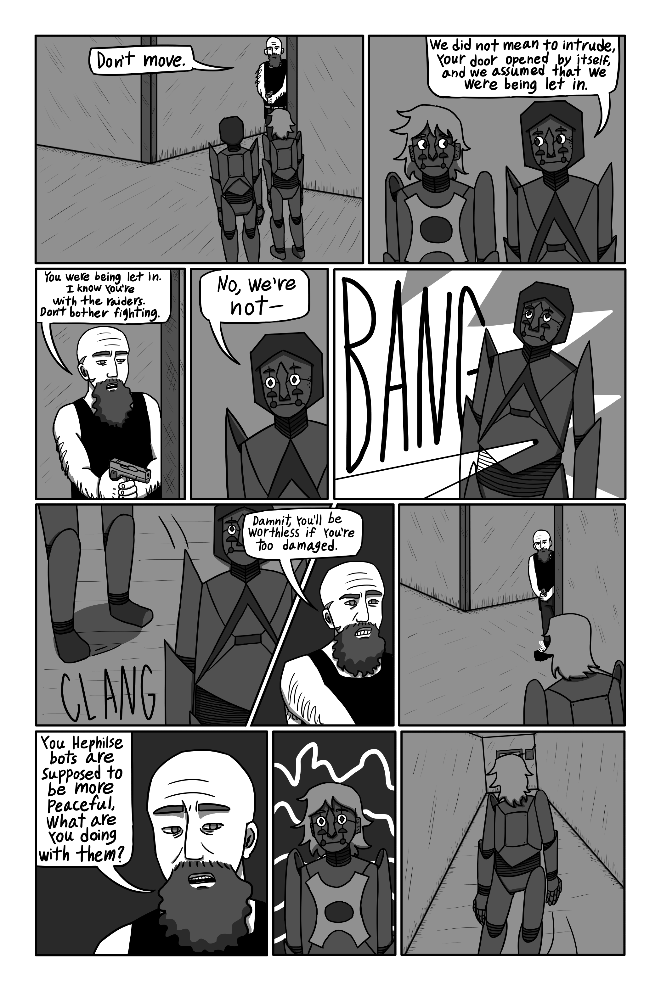 Suddenly Gechriald jumps out from a side hallway, holding a gun. 'Don’t move.' He says. 'We did not mean to intrude. Your door opened by itself, and we assumed that we were being let in.' Mary says. 'You were being let in. I know that you’re with the raiders. Don't bother fighting.' Gechriald says. 'No. We’re not-' Mary begins. Gechriald shoots her and she falls to the ground with a loud clang. 'Damnit, you’ll be worthless if you’re too damaged.' Gechriald mutters. He turns the gun towards Theomore. 'You Hephilse bots are supposed to be more peaceful, what are you doing with them?' Gechriald asks. Theomore turns and runs.